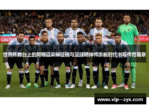 世界杯舞台上的阿根廷荣耀征程与足球精神传承新时代书写传奇篇章
