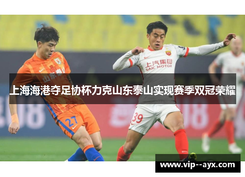 上海海港夺足协杯力克山东泰山实现赛季双冠荣耀