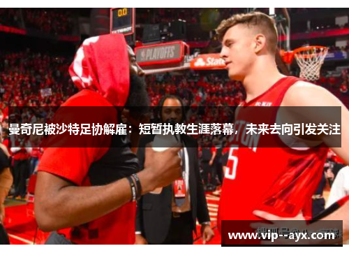 曼奇尼被沙特足协解雇：短暂执教生涯落幕，未来去向引发关注