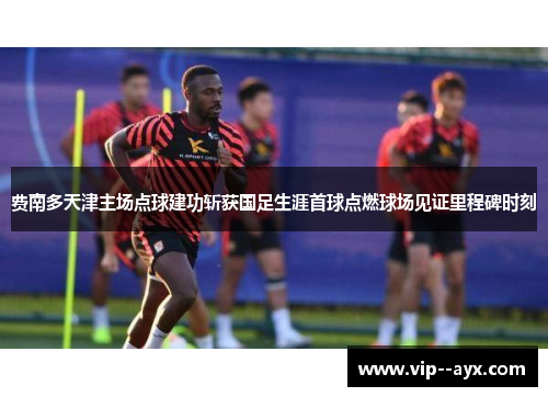 费南多天津主场点球建功斩获国足生涯首球点燃球场见证里程碑时刻