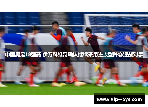 中国男足18强赛 伊万科维奇确认继续采用进攻型阵容迎战对手