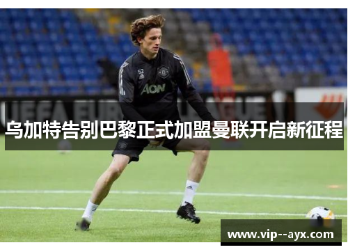 乌加特告别巴黎正式加盟曼联开启新征程